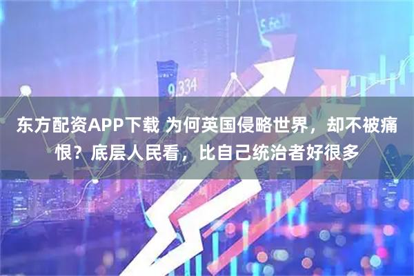 东方配资APP下载 为何英国侵略世界，却不被痛恨？底层人民看，比自己统治者好很多