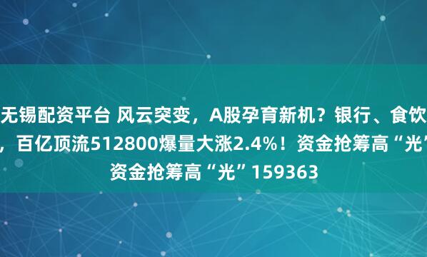 无锡配资平台 风云突变，A股孕育新机？银行、食饮携手走强，百亿顶流512800爆量大涨2.4%！资金抢筹高“光”159363