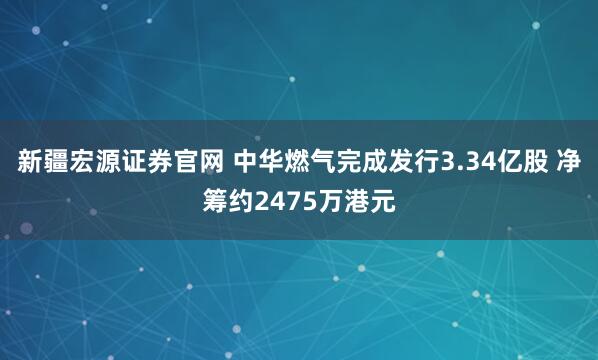 新疆宏源证券官网 中华燃气完成发行3.34亿股 净筹约2475万港元