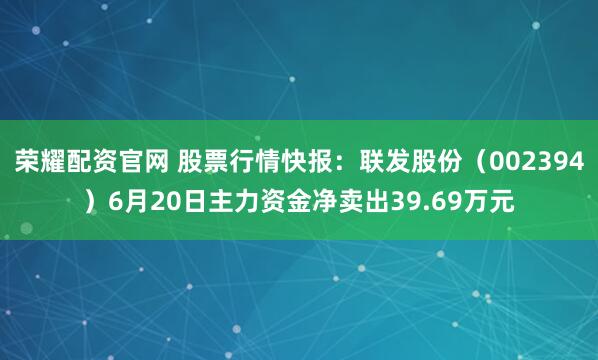 荣耀配资官网 股票行情快报：联发股份（002394）6月20日主力资金净卖出39.69万元