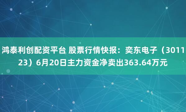 鸿泰利创配资平台 股票行情快报：奕东电子（301123）6月20日主力资金净卖出363.64万元