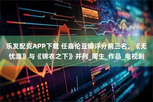 乐发配资APP下载 任嘉伦豆瓣评分前三名，《无忧渡》与《锦衣之下》并列_周生_作品_电视剧