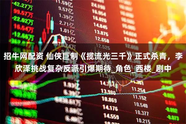招牛网配资 仙侠巨制《揽流光三千》正式杀青，李欣泽挑战复杂反派引爆期待_角色_西楼_剧中