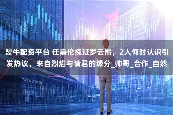 盟牛配资平台 任嘉伦探班罗云熙，2人何时认识引发热议，来自烈焰与请君的缘分_帅哥_合作_自然