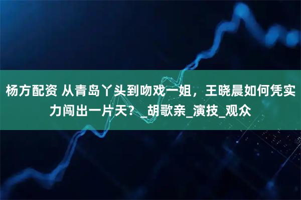 杨方配资 从青岛丫头到吻戏一姐，王晓晨如何凭实力闯出一片天？_胡歌亲_演技_观众