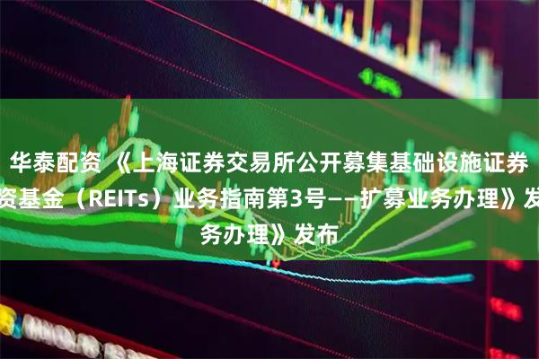 华泰配资 《上海证券交易所公开募集基础设施证券投资基金（REITs）业务指南第3号——扩募业务办理》发布