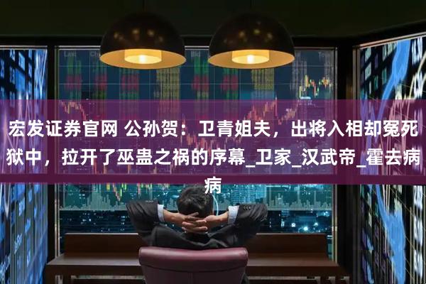 宏发证券官网 公孙贺：卫青姐夫，出将入相却冤死狱中，拉开了巫蛊之祸的序幕_卫家_汉武帝_霍去病