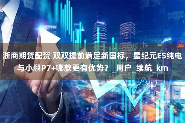 浙商期货配资 双双提前满足新国标，星纪元ES纯电与小鹏P7+哪款更有优势？_用户_续航_km