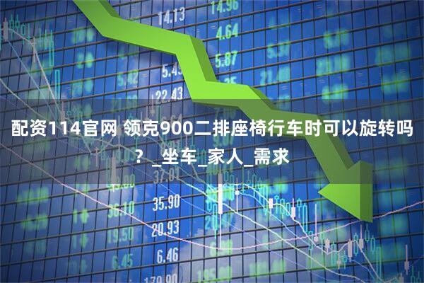 配资114官网 领克900二排座椅行车时可以旋转吗？_坐车_家人_需求