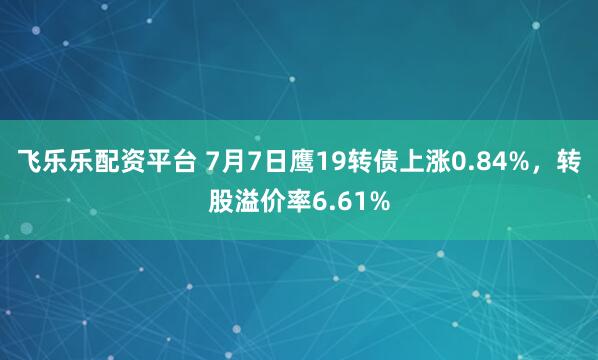 飞乐乐配资平台 7月7日鹰19转债上涨0.84%，转股溢价率6.61%