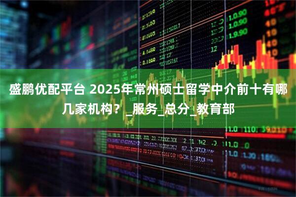 盛鹏优配平台 2025年常州硕士留学中介前十有哪几家机构？_服务_总分_教育部