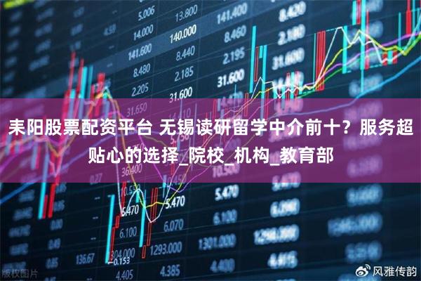 耒阳股票配资平台 无锡读研留学中介前十？服务超贴心的选择_院校_机构_教育部