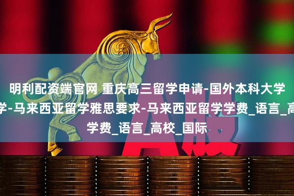 明利配资端官网 重庆高三留学申请-国外本科大学-高三留学-马来西亚留学雅思要求-马来西亚留学学费_语言_高校_国际