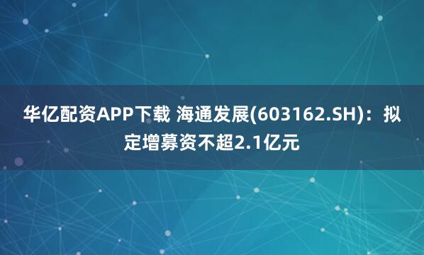 华亿配资APP下载 海通发展(603162.SH)：拟定增募资不超2.1亿元