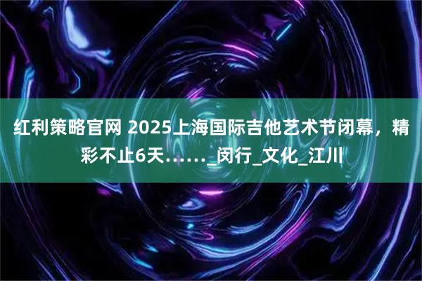 红利策略官网 2025上海国际吉他艺术节闭幕，精彩不止6天……_闵行_文化_江川