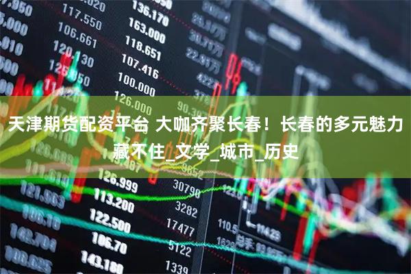 天津期货配资平台 大咖齐聚长春！长春的多元魅力藏不住_文学_城市_历史