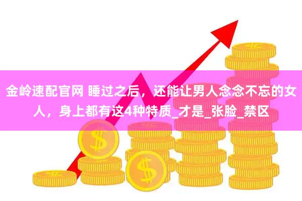 金岭速配官网 睡过之后，还能让男人念念不忘的女人，身上都有这4种特质_才是_张脸_禁区