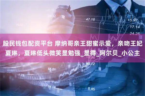 股民钱包配资平台 摩纳哥亲王甜蜜示爱，亲吻王妃夏琳，夏琳低头微笑显勉强_显得_阿尔贝_小公主