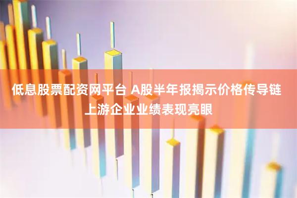 低息股票配资网平台 A股半年报揭示价格传导链 上游企业业绩表现亮眼