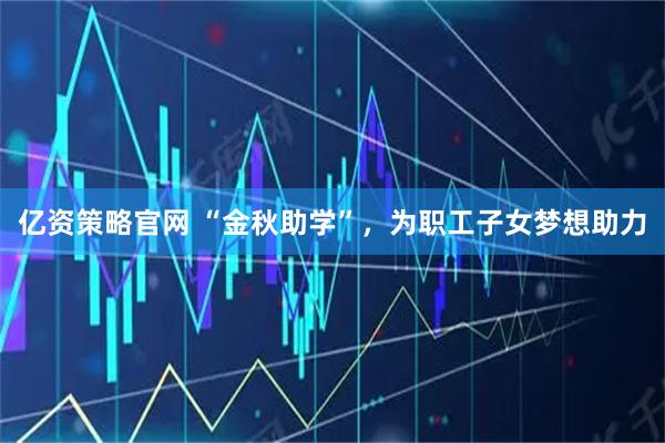 亿资策略官网 “金秋助学”，为职工子女梦想助力
