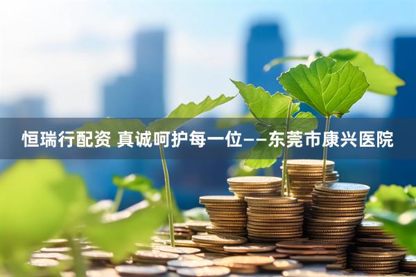 恒瑞行配资 真诚呵护每一位——东莞市康兴医院