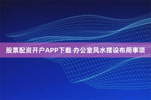 股票配资开户APP下载 办公室风水摆设布局事项