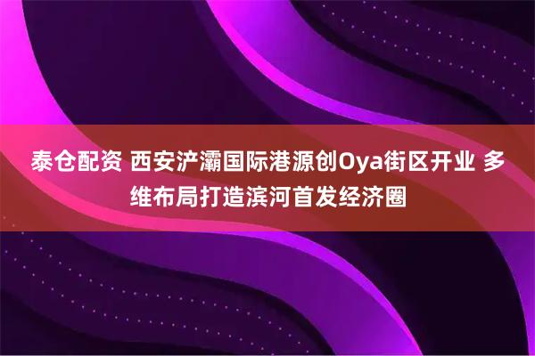 泰仓配资 西安浐灞国际港源创Oya街区开业 多维布局打造滨河首发经济圈