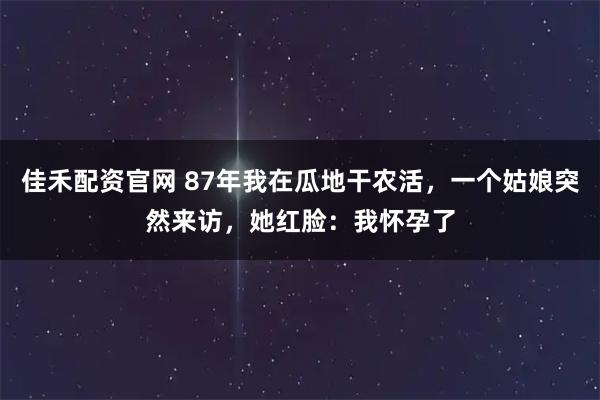 佳禾配资官网 87年我在瓜地干农活，一个姑娘突然来访，她红脸：我怀孕了