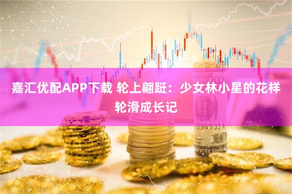 嘉汇优配APP下载 轮上翩跹：少女林小星的花样轮滑成长记
