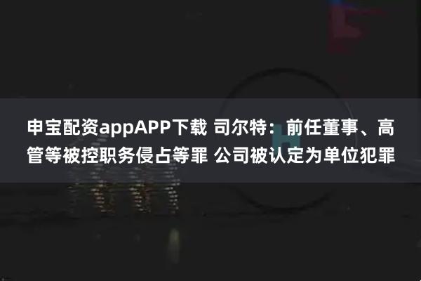 申宝配资appAPP下载 司尔特：前任董事、高管等被控职务侵占等罪 公司被认定为单位犯罪