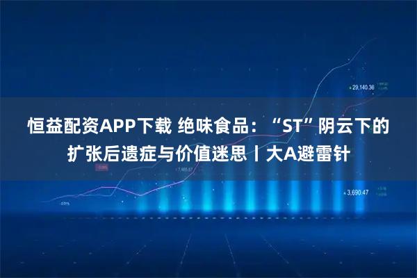 恒益配资APP下载 绝味食品：“ST”阴云下的扩张后遗症与价值迷思丨大A避雷针