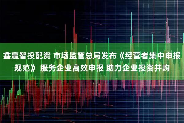 鑫赢智投配资 市场监管总局发布《经营者集中申报规范》 服务企业高效申报 助力企业投资并购