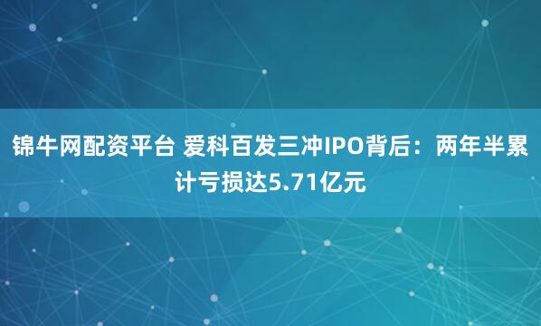 锦牛网配资平台 爱科百发三冲IPO背后：两年半累计亏损达5.71亿元