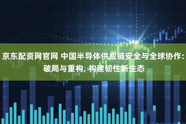 京东配资网官网 中国半导体供应链安全与全球协作: 破局与重构, 构建韧性新生态