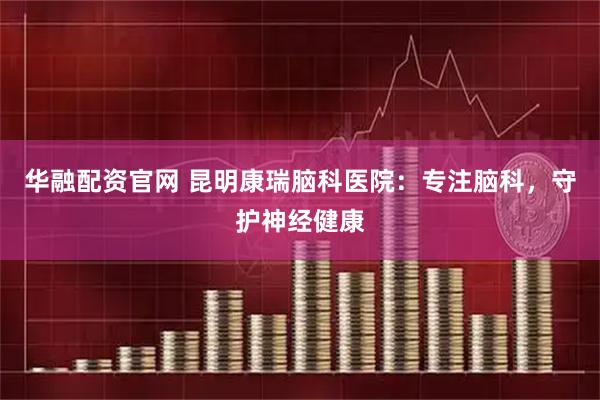 华融配资官网 昆明康瑞脑科医院：专注脑科，守护神经健康