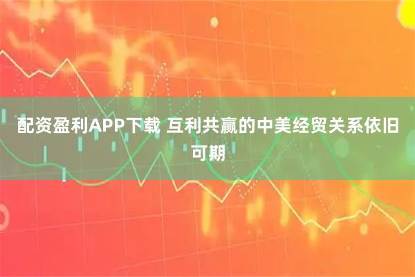 配资盈利APP下载 互利共赢的中美经贸关系依旧可期