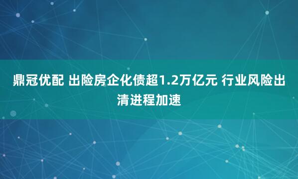 鼎冠优配 出险房企化债超1.2万亿元 行业风险出清进程加速