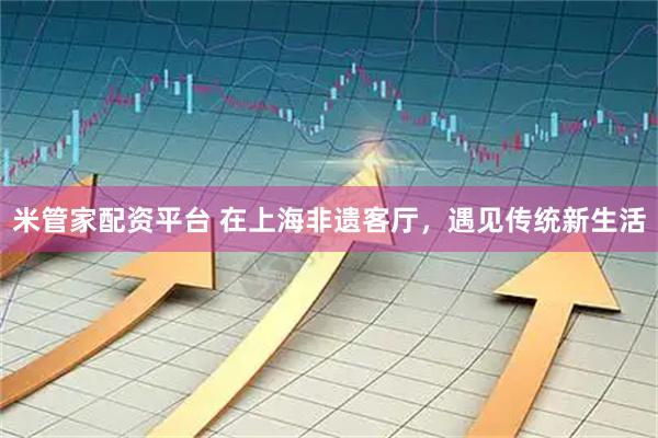米管家配资平台 在上海非遗客厅，遇见传统新生活