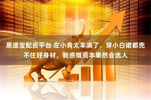 易速宝配资平台 左小青太丰满了，穿小白裙都兜不住好身材，我感慨资本果然会选人