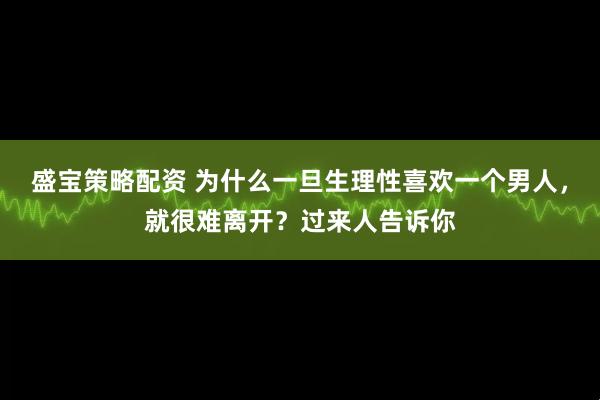 盛宝策略配资 为什么一旦生理性喜欢一个男人，就很难离开？过来人告诉你