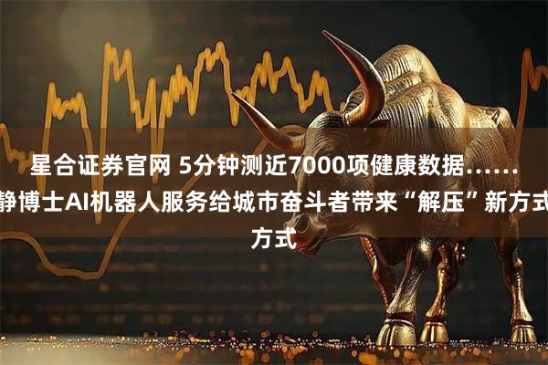 星合证券官网 5分钟测近7000项健康数据……静博士AI机器人服务给城市奋斗者带来“解压”新方式