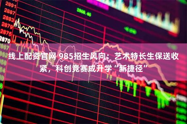 线上配资官网 985招生风向：艺术特长生保送收紧，科创竞赛成升学“新捷径”