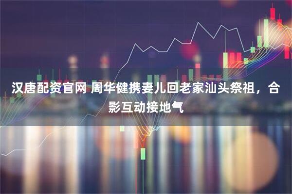 汉唐配资官网 周华健携妻儿回老家汕头祭祖，合影互动接地气
