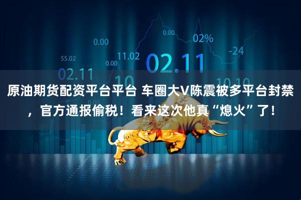 原油期货配资平台平台 车圈大V陈震被多平台封禁，官方通报偷税！看来这次他真“熄火”了！