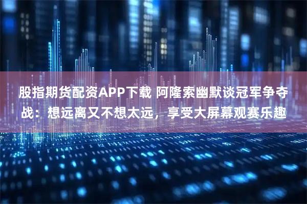 股指期货配资APP下载 阿隆索幽默谈冠军争夺战：想远离又不想太远，享受大屏幕观赛乐趣