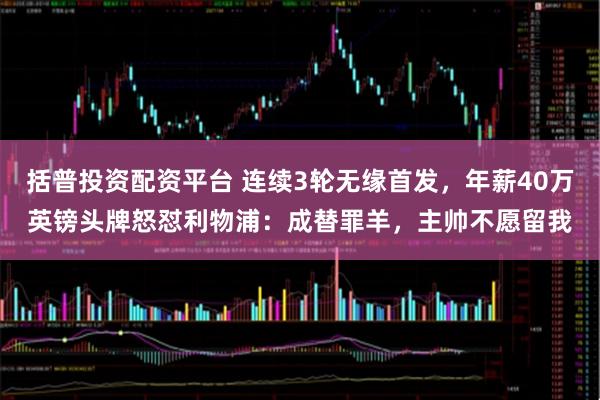 括普投资配资平台 连续3轮无缘首发，年薪40万英镑头牌怒怼利物浦：成替罪羊，主帅不愿留我