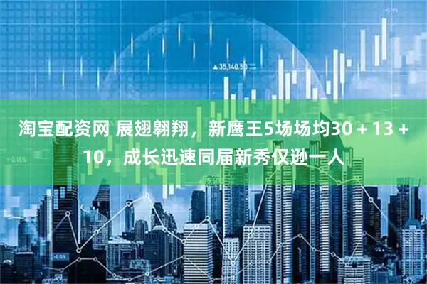 淘宝配资网 展翅翱翔，新鹰王5场场均30＋13＋10，成长迅速同届新秀仅逊一人