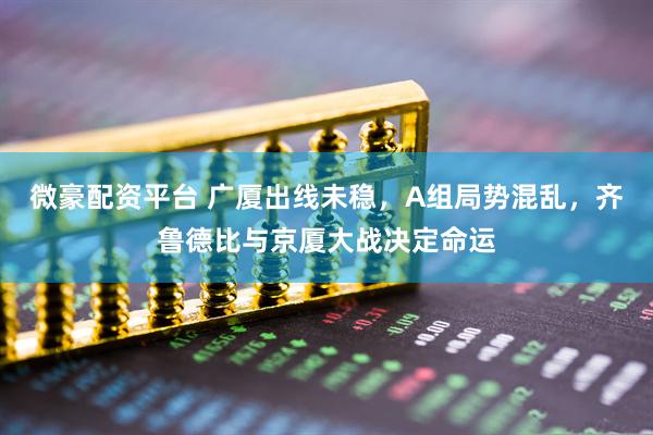 微豪配资平台 广厦出线未稳，A组局势混乱，齐鲁德比与京厦大战决定命运