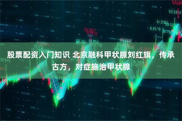 股票配资入门知识 北京融科甲状腺刘红旗，传承古方，对症施治甲状腺