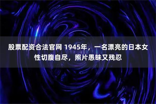 股票配资合法官网 1945年，一名漂亮的日本女性切腹自尽，照片愚昧又残忍